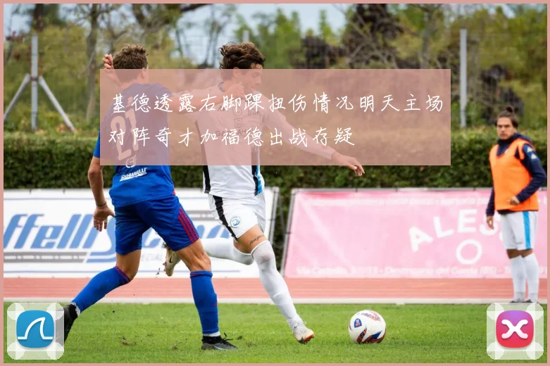 基德透露右脚踝扭伤情况明天主场对阵奇才加福德出战存疑