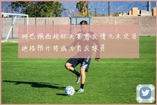 姆巴佩西超杯决赛首发情况未定吕迪格预计将成为首发球员
