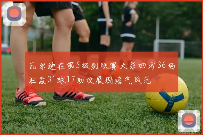 瓦尔迪在第5级别联赛大杀四方36场狂轰31球17助攻展现痞气风范