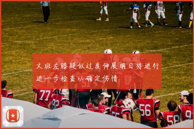 文班左膝疑似过度伸展明日将进行进一步检查以确定伤情