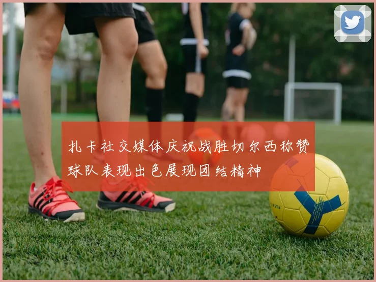 扎卡社交媒体庆祝战胜切尔西称赞球队表现出色展现团结精神