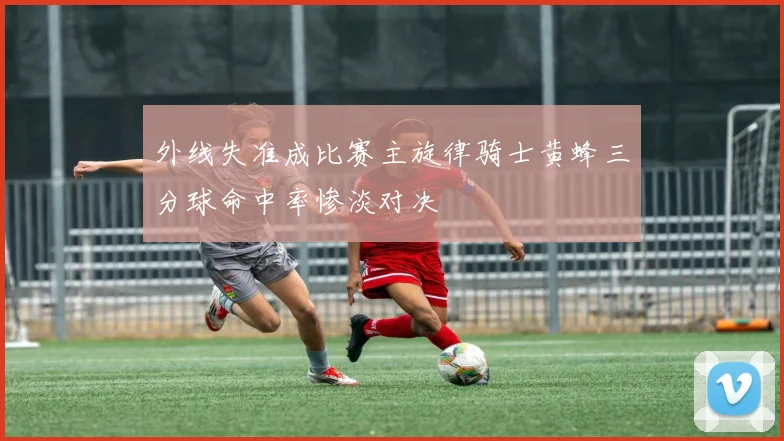外线失准成比赛主旋律骑士黄蜂三分球命中率惨淡对决