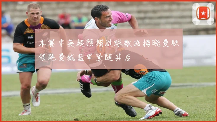 本赛季英超预期进球数据揭晓曼联领跑曼城蓝军紧随其后