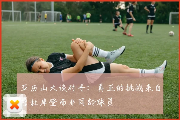 亚历山大谈对手：真正的挑战来自詹杜库登而非同龄球员