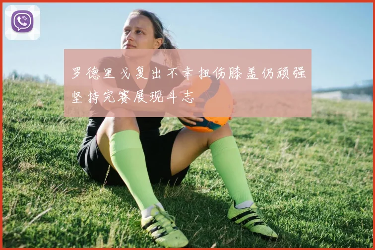 罗德里戈复出不幸扭伤膝盖仍顽强坚持完赛展现斗志