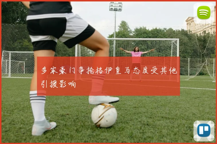 多家豪门争抢格伊皇马态度受其他引援影响