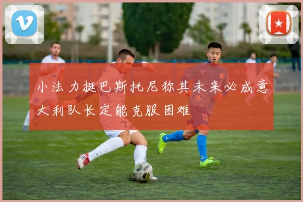 小法力挺巴斯托尼称其未来必成意大利队长定能克服困难