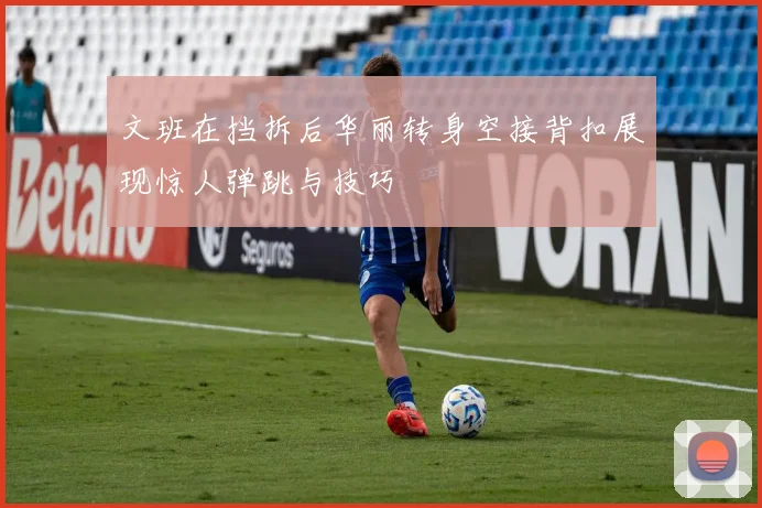 文班在挡拆后华丽转身空接背扣展现惊人弹跳与技巧