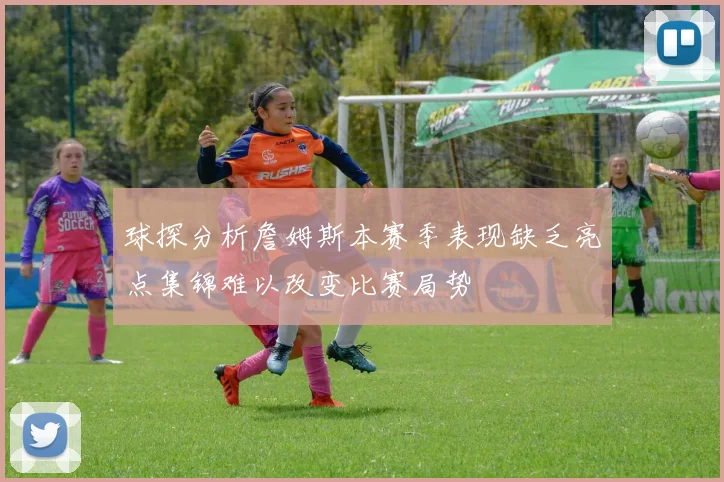 球探分析詹姆斯本赛季表现缺乏亮点集锦难以改变比赛局势