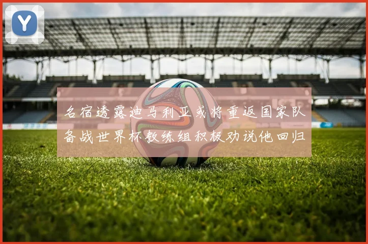 名宿透露迪马利亚或将重返国家队备战世界杯教练组积极劝说他回归