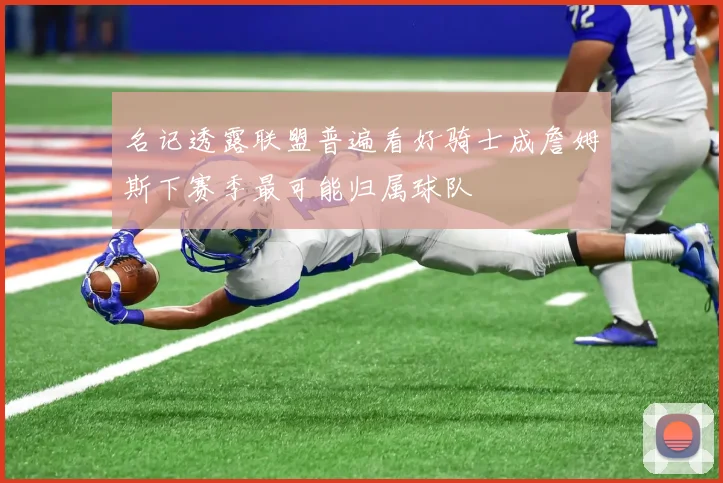 名记透露联盟普遍看好骑士成詹姆斯下赛季最可能归属球队