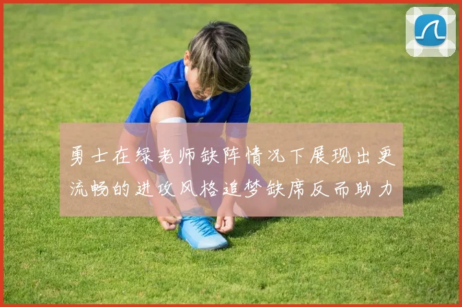 勇士在绿老师缺阵情况下展现出更流畅的进攻风格追梦缺席反而助力球队表现提升