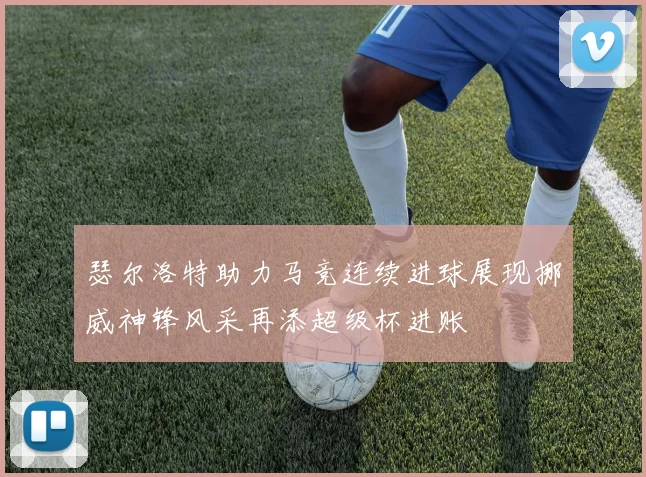 瑟尔洛特助力马竞连续进球展现挪威神锋风采再添超级杯进账