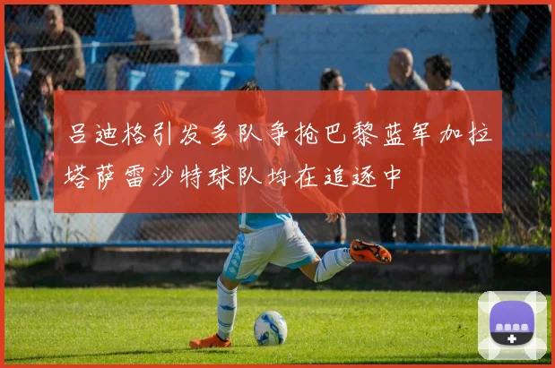 吕迪格引发多队争抢巴黎蓝军加拉塔萨雷沙特球队均在追逐中