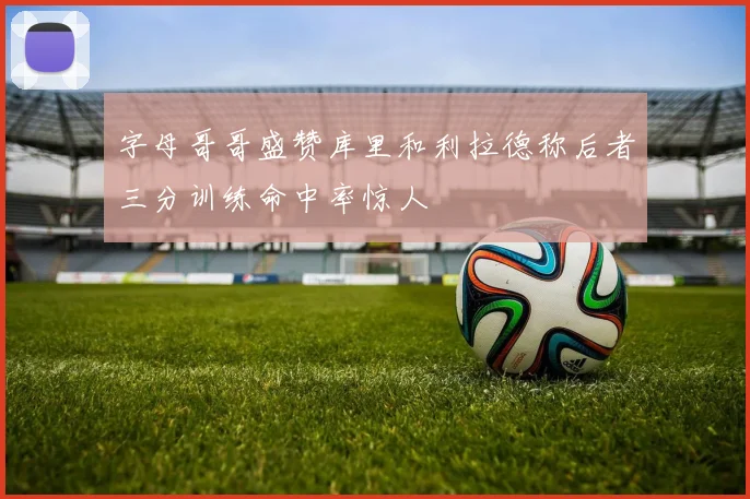 字母哥哥盛赞库里和利拉德称后者三分训练命中率惊人