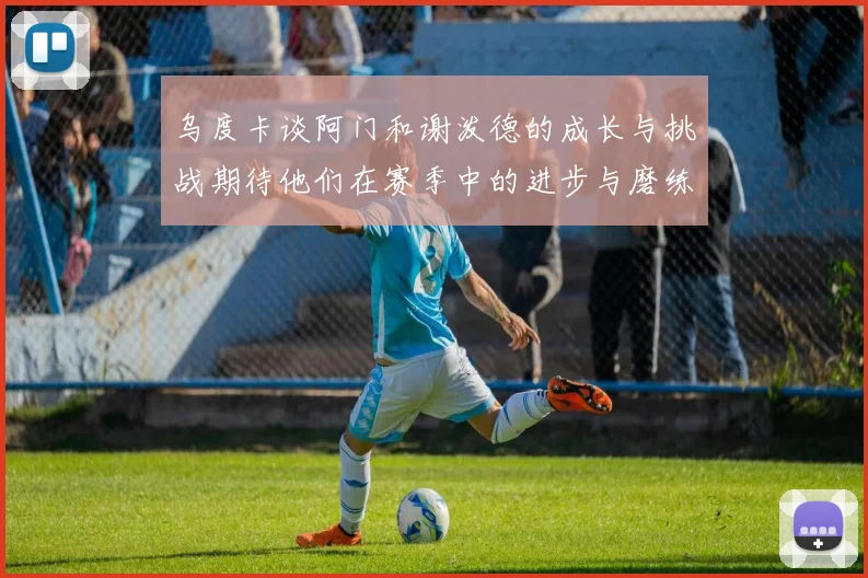 乌度卡谈阿门和谢泼德的成长与挑战期待他们在赛季中的进步与磨练