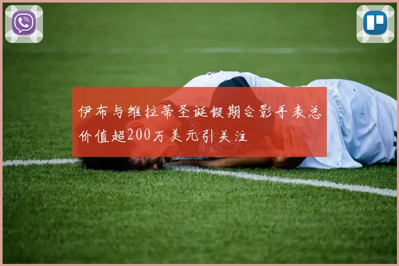 伊布与维拉蒂圣诞假期合影手表总价值超200万美元引关注