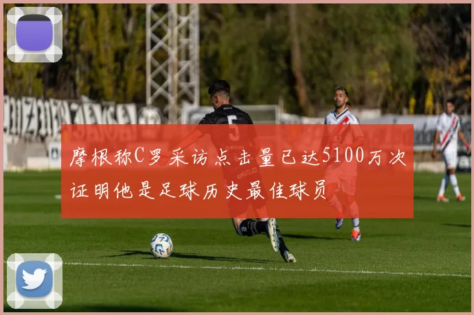 摩根称C罗采访点击量已达5100万次证明他是足球历史最佳球员
