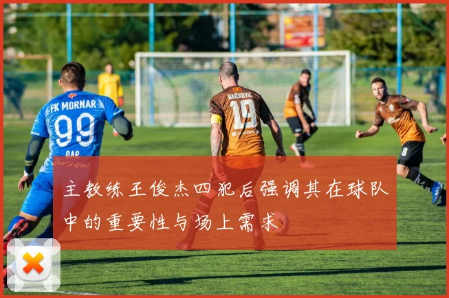 主教练王俊杰四犯后强调其在球队中的重要性与场上需求